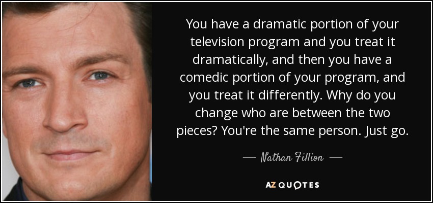 You have a dramatic portion of your television program and you treat it dramatically, and then you have a comedic portion of your program, and you treat it differently. Why do you change who are between the two pieces? You're the same person. Just go. - Nathan Fillion
