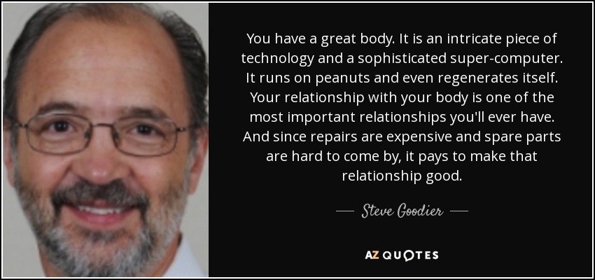 You have a great body. It is an intricate piece of technology and a sophisticated super-computer. It runs on peanuts and even regenerates itself. Your relationship with your body is one of the most important relationships you'll ever have. And since repairs are expensive and spare parts are hard to come by, it pays to make that relationship good. - Steve Goodier