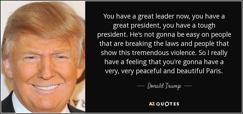 You have a great leader now, you have a great president, you have a tough president. He's not gonna be easy on people that are breaking the laws and people that show this tremendous violence. So I really have a feeling that you're gonna have a very, very peaceful and beautiful Paris. - Donald Trump