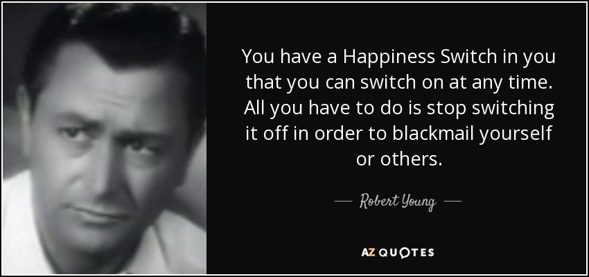 You have a Happiness Switch in you that you can switch on at any time. All you have to do is stop switching it off in order to blackmail yourself or others. - Robert Young