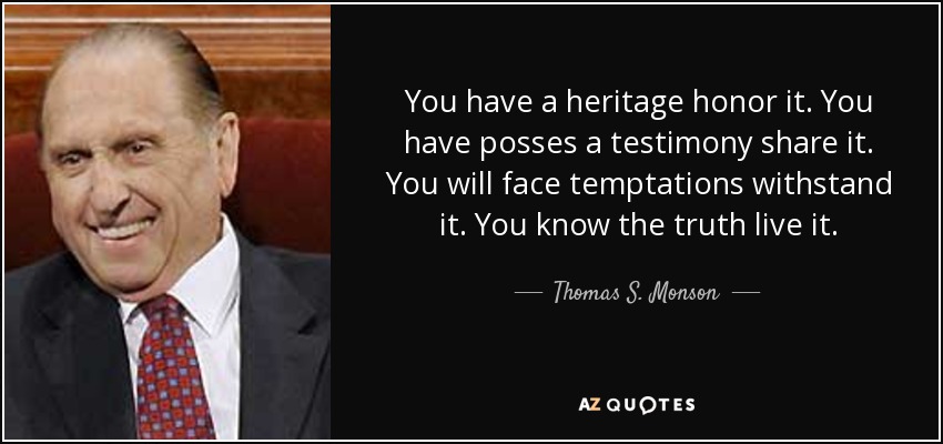 You have a heritage honor it. You have posses a testimony share it. You will face temptations withstand it. You know the truth live it. - Thomas S. Monson