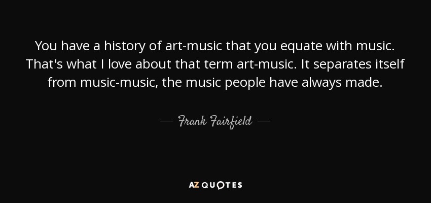 You have a history of art-music that you equate with music. That's what I love about that term art-music. It separates itself from music-music, the music people have always made. - Frank Fairfield