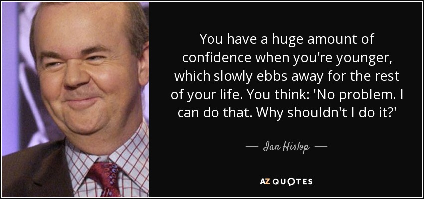 You have a huge amount of confidence when you're younger, which slowly ebbs away for the rest of your life. You think: 'No problem. I can do that. Why shouldn't I do it?' - Ian Hislop