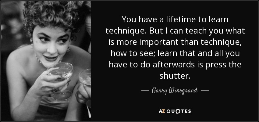 You have a lifetime to learn technique. But I can teach you what is more important than technique, how to see; learn that and all you have to do afterwards is press the shutter. - Garry Winogrand