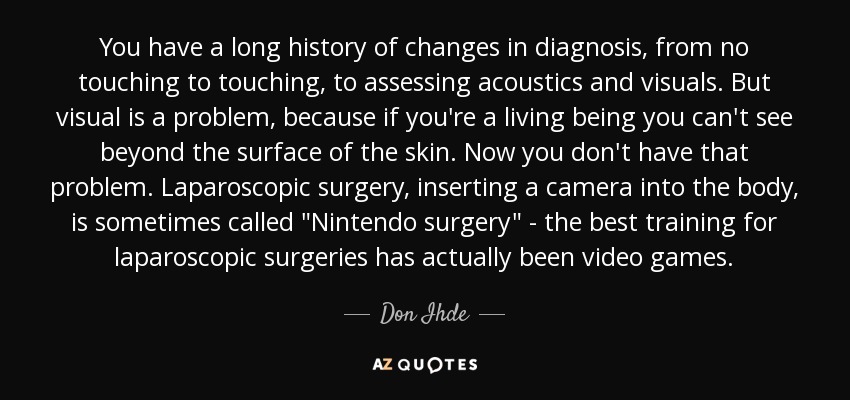 You have a long history of changes in diagnosis, from no touching to touching, to assessing acoustics and visuals. But visual is a problem, because if you're a living being you can't see beyond the surface of the skin. Now you don't have that problem. Laparoscopic surgery, inserting a camera into the body, is sometimes called 