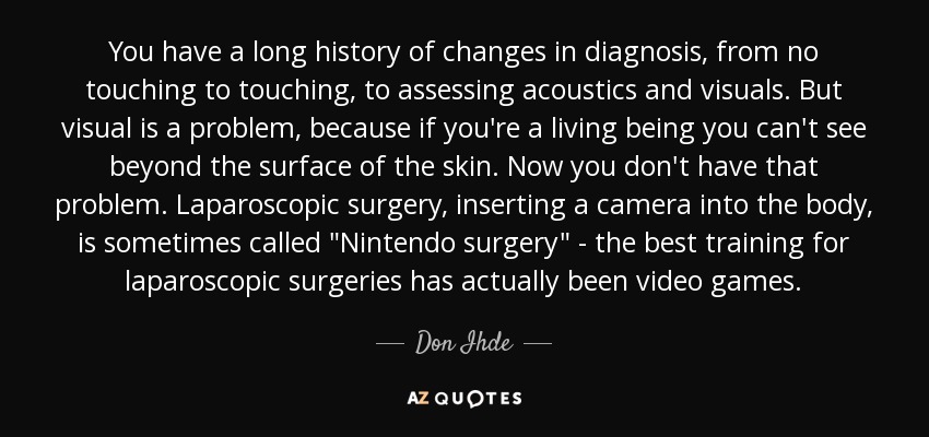 You have a long history of changes in diagnosis, from no touching to touching, to assessing acoustics and visuals. But visual is a problem, because if you're a living being you can't see beyond the surface of the skin. Now you don't have that problem. Laparoscopic surgery, inserting a camera into the body, is sometimes called 