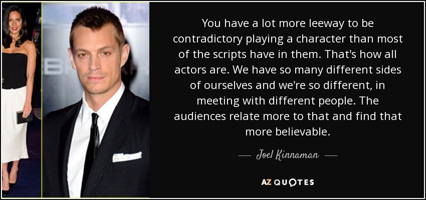 You have a lot more leeway to be contradictory playing a character than most of the scripts have in them. That's how all actors are. We have so many different sides of ourselves and we're so different, in meeting with different people. The audiences relate more to that and find that more believable. - Joel Kinnaman