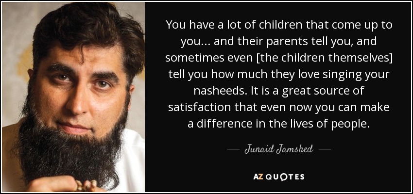 You have a lot of children that come up to you... and their parents tell you, and sometimes even [the children themselves] tell you how much they love singing your nasheeds. It is a great source of satisfaction that even now you can make a difference in the lives of people. - Junaid Jamshed