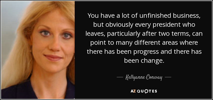 You have a lot of unfinished business, but obviously every president who leaves, particularly after two terms, can point to many different areas where there has been progress and there has been change. - Kellyanne Conway
