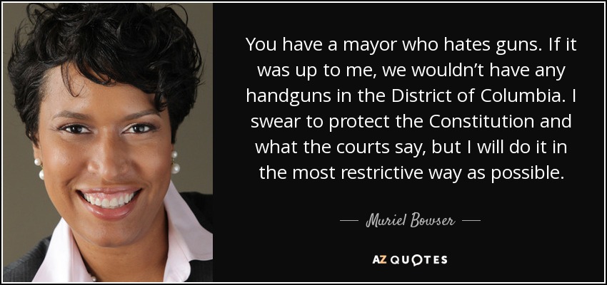 You have a mayor who hates guns. If it was up to me, we wouldn’t have any handguns in the District of Columbia. I swear to protect the Constitution and what the courts say, but I will do it in the most restrictive way as possible. - Muriel Bowser