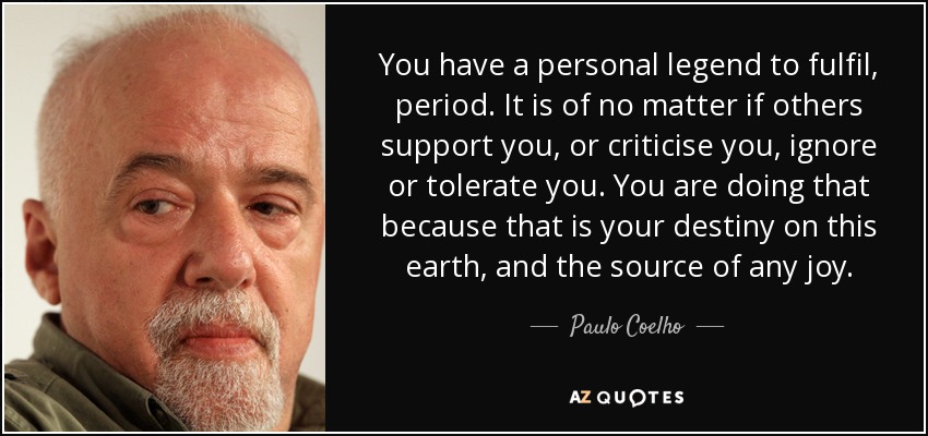 You have a personal legend to fulfil, period. It is of no matter if others support you, or criticise you, ignore or tolerate you. You are doing that because that is your destiny on this earth, and the source of any joy. - Paulo Coelho