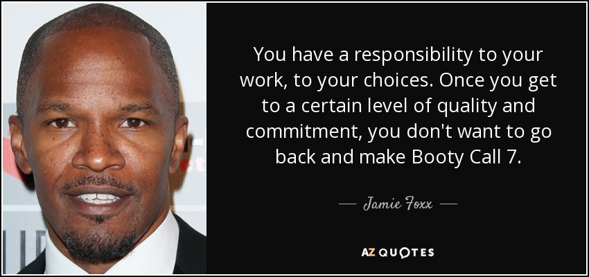 You have a responsibility to your work, to your choices. Once you get to a certain level of quality and commitment, you don't want to go back and make Booty Call 7. - Jamie Foxx