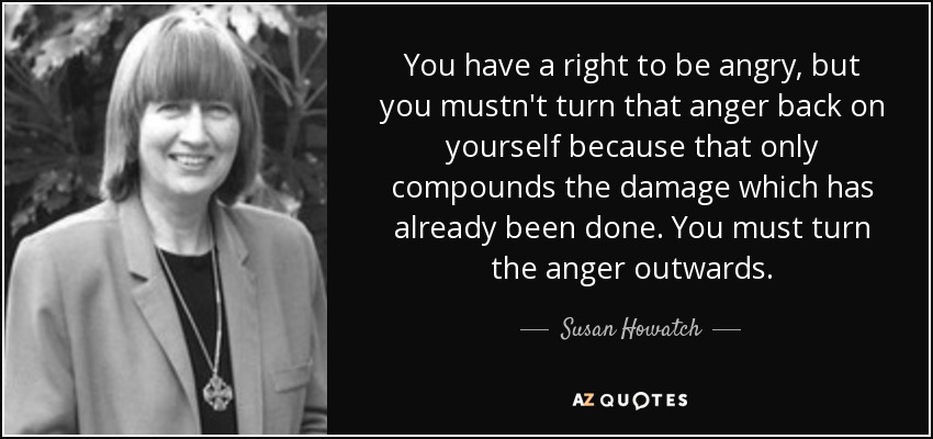 You have a right to be angry, but you mustn't turn that anger back on yourself because that only compounds the damage which has already been done. You must turn the anger outwards. - Susan Howatch