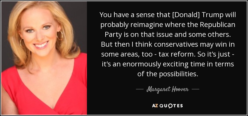 You have a sense that [Donald] Trump will probably reimagine where the Republican Party is on that issue and some others. But then I think conservatives may win in some areas, too - tax reform. So it's just - it's an enormously exciting time in terms of the possibilities. - Margaret Hoover