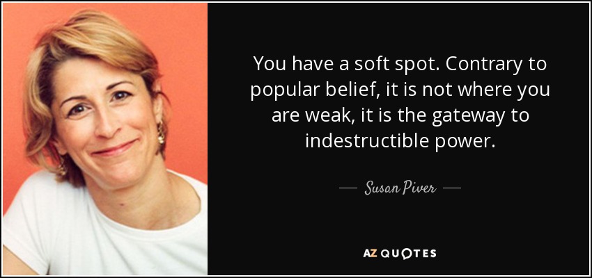 You have a soft spot. Contrary to popular belief, it is not where you are weak, it is the gateway to indestructible power. - Susan Piver