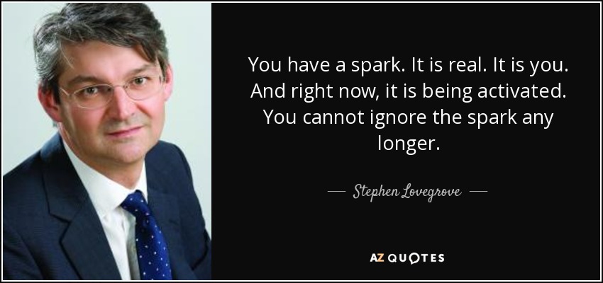 You have a spark. It is real. It is you. And right now, it is being activated. You cannot ignore the spark any longer. - Stephen Lovegrove