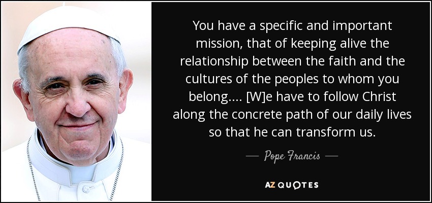 You have a specific and important mission, that of keeping alive the relationship between the faith and the cultures of the peoples to whom you belong. . . . [W]e have to follow Christ along the concrete path of our daily lives so that he can transform us. - Pope Francis