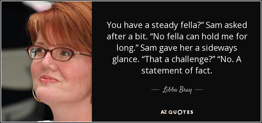 You have a steady fella?” Sam asked after a bit. “No fella can hold me for long.” Sam gave her a sideways glance. “That a challenge?” “No. A statement of fact. - Libba Bray
