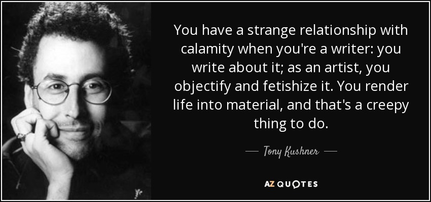 You have a strange relationship with calamity when you're a writer: you write about it; as an artist, you objectify and fetishize it. You render life into material, and that's a creepy thing to do. - Tony Kushner