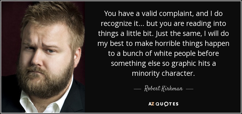 You have a valid complaint, and I do recognize it ... but you are reading into things a little bit. Just the same, I will do my best to make horrible things happen to a bunch of white people before something else so graphic hits a minority character. - Robert Kirkman