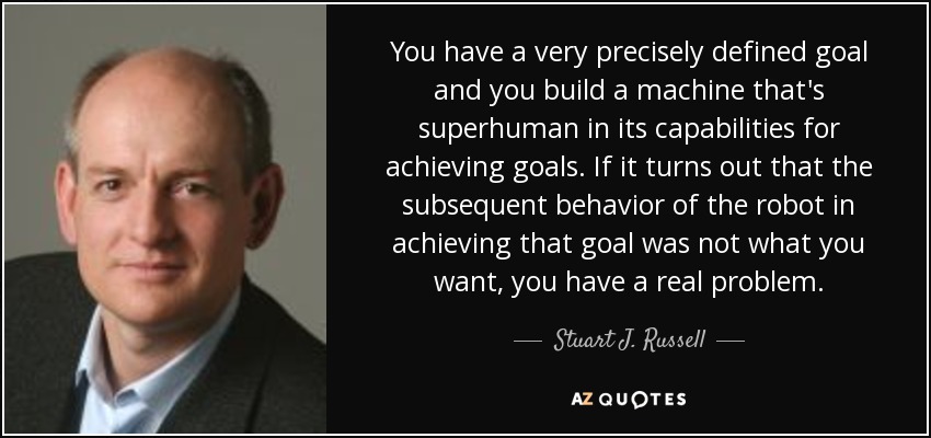 You have a very precisely defined goal and you build a machine that's superhuman in its capabilities for achieving goals. If it turns out that the subsequent behavior of the robot in achieving that goal was not what you want, you have a real problem. - Stuart J. Russell