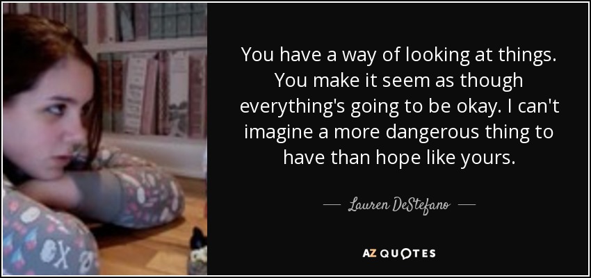 You have a way of looking at things. You make it seem as though everything's going to be okay. I can't imagine a more dangerous thing to have than hope like yours. - Lauren DeStefano