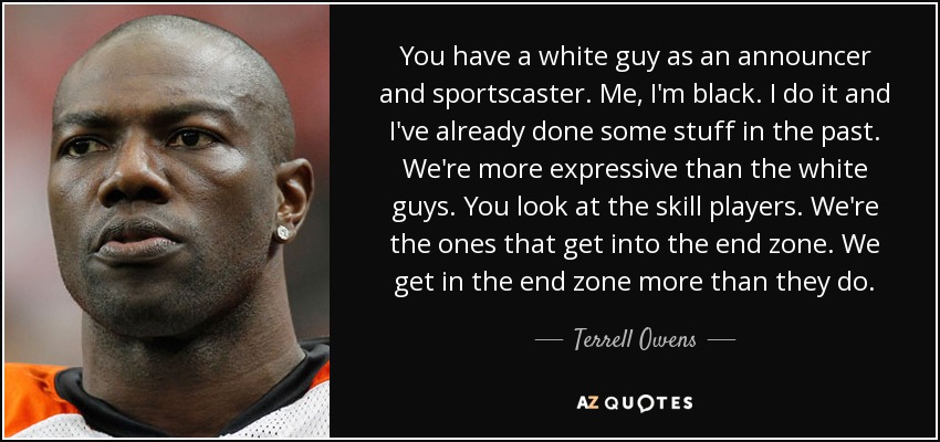 You have a white guy as an announcer and sportscaster. Me, I'm black. I do it and I've already done some stuff in the past. We're more expressive than the white guys. You look at the skill players. We're the ones that get into the end zone. We get in the end zone more than they do. - Terrell Owens