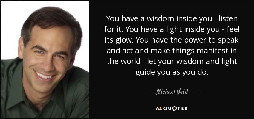 You have a wisdom inside you - listen for it. You have a light inside you - feel its glow. You have the power to speak and act and make things manifest in the world - let your wisdom and light guide you as you do. - Michael Neill