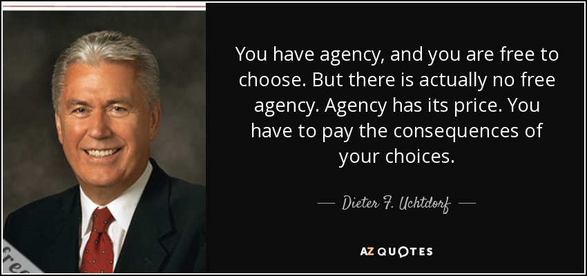 You have agency, and you are free to choose. But there is actually no free agency. Agency has its price. You have to pay the consequences of your choices. - Dieter F. Uchtdorf