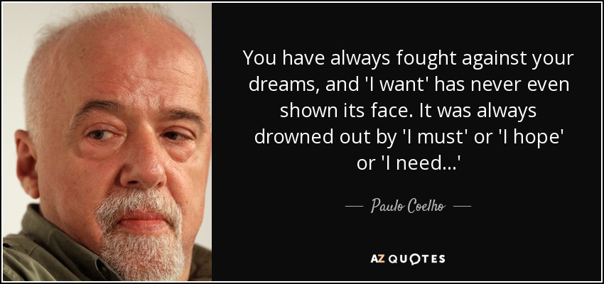 You have always fought against your dreams, and 'I want' has never even shown its face. It was always drowned out by 'I must' or 'I hope' or 'I need...' - Paulo Coelho