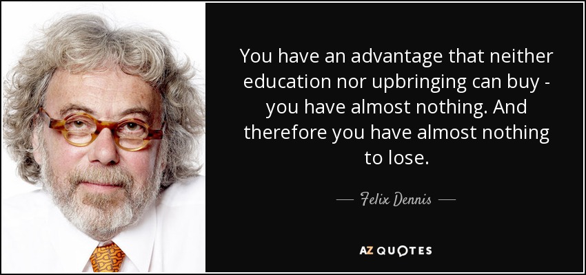 You have an advantage that neither education nor upbringing can buy - you have almost nothing. And therefore you have almost nothing to lose. - Felix Dennis