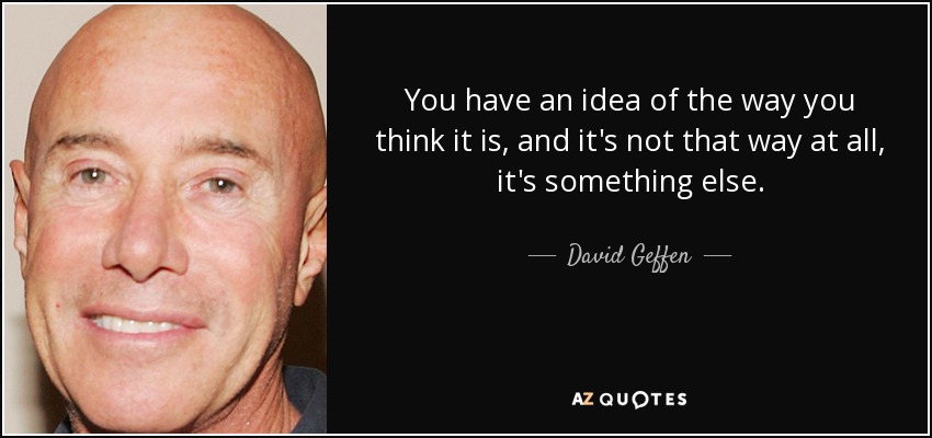 You have an idea of the way you think it is, and it's not that way at all, it's something else. - David Geffen