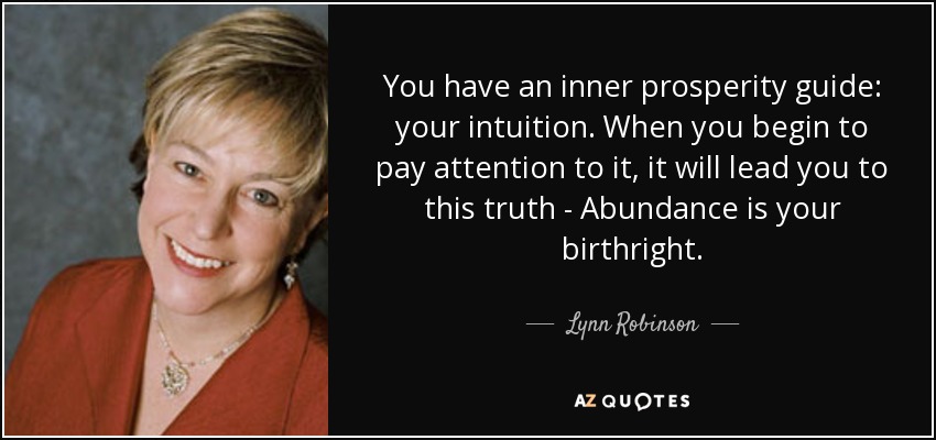 You have an inner prosperity guide: your intuition. When you begin to pay attention to it, it will lead you to this truth - Abundance is your birthright. - Lynn Robinson