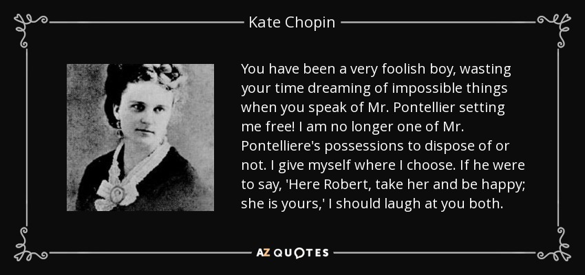 You have been a very foolish boy, wasting your time dreaming of impossible things when you speak of Mr. Pontellier setting me free! I am no longer one of Mr. Pontelliere's possessions to dispose of or not. I give myself where I choose. If he were to say, 'Here Robert, take her and be happy; she is yours,' I should laugh at you both. - Kate Chopin