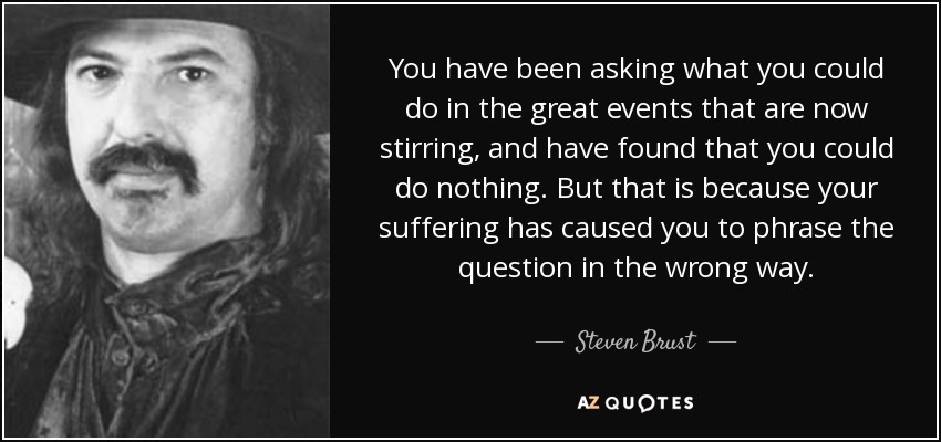 You have been asking what you could do in the great events that are now stirring, and have found that you could do nothing. But that is because your suffering has caused you to phrase the question in the wrong way. - Steven Brust