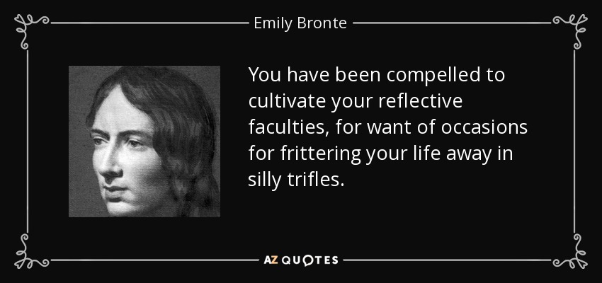 You have been compelled to cultivate your reflective faculties, for want of occasions for frittering your life away in silly trifles. - Emily Bronte