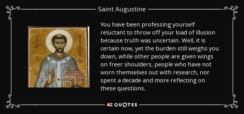 You have been professing yourself reluctant to throw off your load of illusion because truth was uncertain. Well, it is certain now, yet the burden still weighs you down, while other people are given wings on freer shoulders, people who have not worn themselves out with research, nor spent a decade and more reflecting on these questions. - Saint Augustine