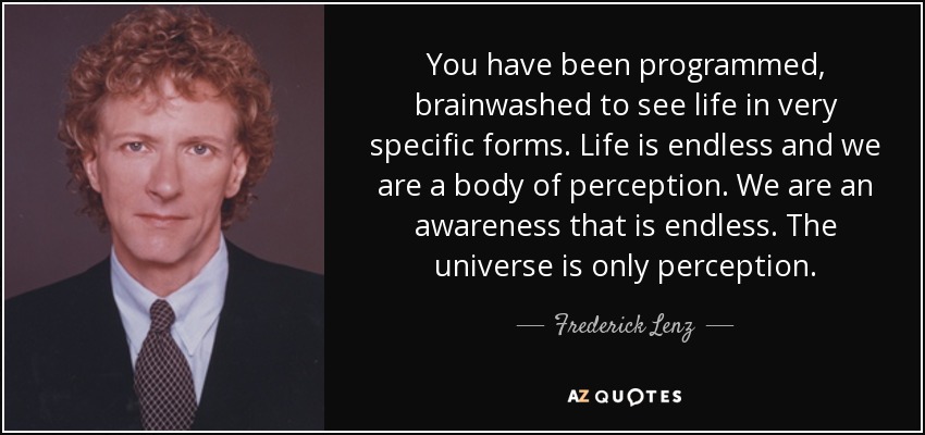 You have been programmed, brainwashed to see life in very specific forms. Life is endless and we are a body of perception. We are an awareness that is endless. The universe is only perception. - Frederick Lenz
