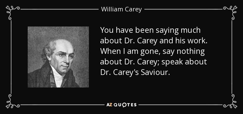 You have been saying much about Dr. Carey and his work. When I am gone, say nothing about Dr. Carey; speak about Dr. Carey's Saviour. - William Carey