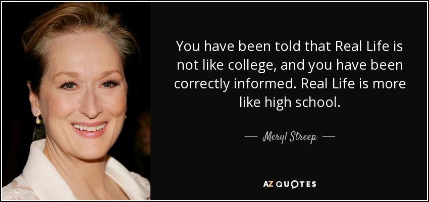 You have been told that Real Life is not like college, and you have been correctly informed. Real Life is more like high school. - Meryl Streep