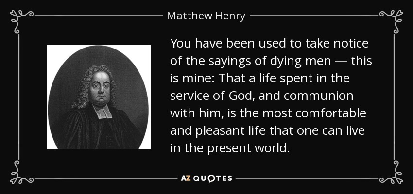 You have been used to take notice of the sayings of dying men — this is mine: That a life spent in the service of God, and communion with him, is the most comfortable and pleasant life that one can live in the present world. - Matthew Henry
