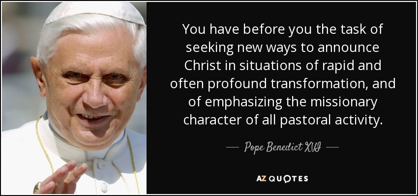 You have before you the task of seeking new ways to announce Christ in situations of rapid and often profound transformation, and of emphasizing the missionary character of all pastoral activity. - Pope Benedict XVI
