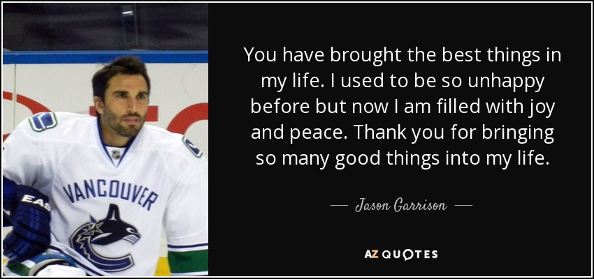 You have brought the best things in my life. I used to be so unhappy before but now I am filled with joy and peace. Thank you for bringing so many good things into my life. - Jason Garrison