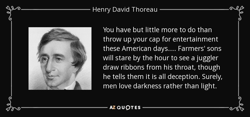 You have but little more to do than throw up your cap for entertainment these American days.... Farmers' sons will stare by the hour to see a juggler draw ribbons from his throat, though he tells them it is all deception. Surely, men love darkness rather than light. - Henry David Thoreau