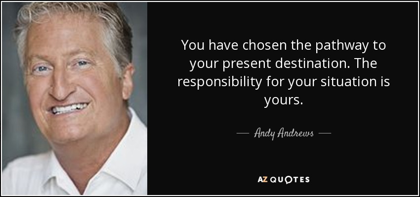 You have chosen the pathway to your present destination. The responsibility for your situation is yours. - Andy Andrews