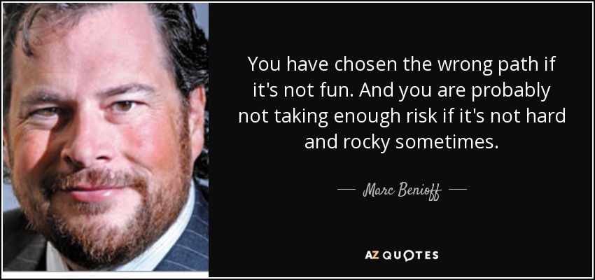 You have chosen the wrong path if it's not fun. And you are probably not taking enough risk if it's not hard and rocky sometimes. - Marc Benioff