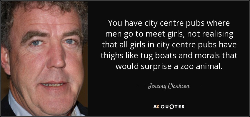 You have city centre pubs where men go to meet girls, not realising that all girls in city centre pubs have thighs like tug boats and morals that would surprise a zoo animal. - Jeremy Clarkson