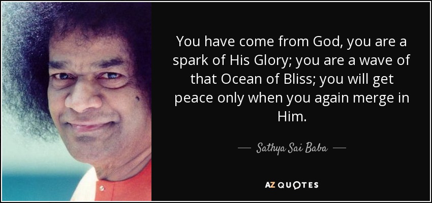 You have come from God, you are a spark of His Glory; you are a wave of that Ocean of Bliss; you will get peace only when you again merge in Him. - Sathya Sai Baba