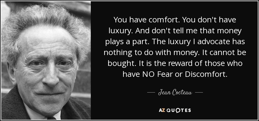 You have comfort. You don't have luxury. And don't tell me that money plays a part. The luxury I advocate has nothing to do with money. It cannot be bought. It is the reward of those who have NO Fear or Discomfort. - Jean Cocteau