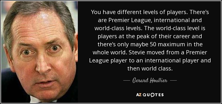 You have different levels of players. There's are Premier League, international and world-class levels. The world-class level is players at the peak of their career and there's only maybe 50 maximum in the whole world. Stevie moved from a Premier League player to an international player and then world class. - Gerard Houllier